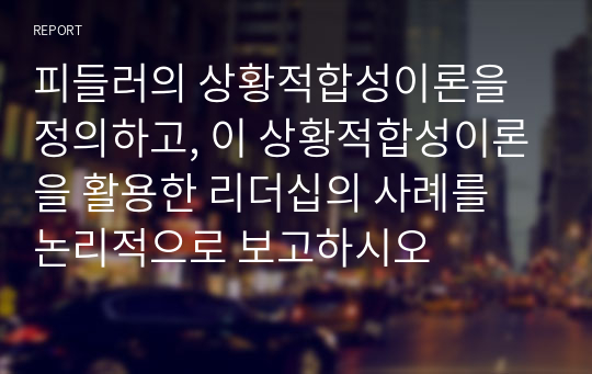 피들러의 상황적합성이론을 정의하고, 이 상황적합성이론을 활용한 리더십의 사례를 논리적으로 보고하시오