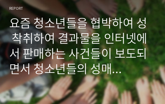 요즘 청소년들을 협박하여 성 착취하여 결과물을 인터넷에서 판매하는 사건들이 보도되면서 청소년들의 성매매, 성학대, 성착취가 심각한 수준이라는 것이 드러나기 시작했는데 이러한 사회적 문제의 발생 원인을 정리하고 이문제에 대한 해결방안과 처벌에 대한 자신의 의견