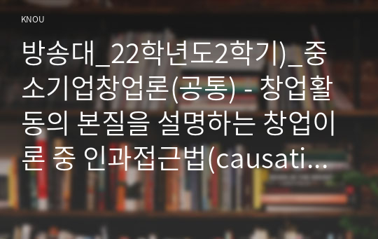 방송대_22학년도2학기)_중소기업창업론(공통) - 창업활동의 본질을 설명하는 창업이론 중 인과접근법(causational approach)과 실현접근법(effecutal approach) 및 실현접근법의 5가지 원칙에 대하여 논하시오.