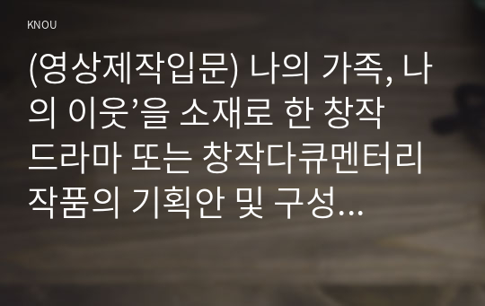 (영상제작입문) 나의 가족, 나의 이웃’을 소재로 한 창작드라마 또는 창작다큐멘터리 작품의 기획안 및 구성안을 작성