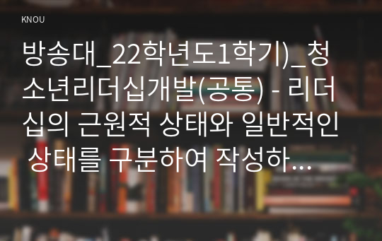 방송대_22학년도1학기)_청소년리더십개발(공통) - 리더십의 근원적 상태와 일반적인 상태를 구분하여 작성하시오. 그리고 자신이 살아온 경험들 속에서 리더십의 근원적 상태였던 순간을 떠올려 보고,