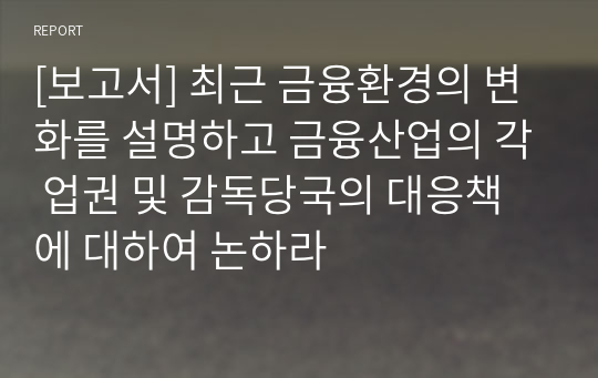 [보고서] 최근 금융환경의 변화를 설명하고 금융산업의 각 업권 및 감독당국의 대응책에 대하여 논하라