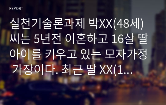 실천기술론과제 박XX(48세)씨는 5년전 이혼하고 16살 딸아이를 키우고 있는 모자가정 가장이다. 최근 딸 XX(16세, 고등학생)이 옷차림도 달라지고 신경질적인 반응뿐만