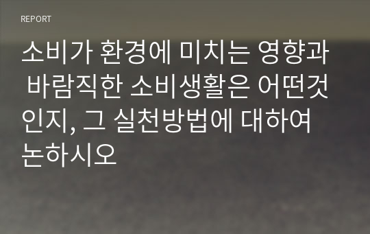 소비가 환경에 미치는 영향과 바람직한 소비생활은 어떤것인지, 그 실천방법에 대하여 논하시오