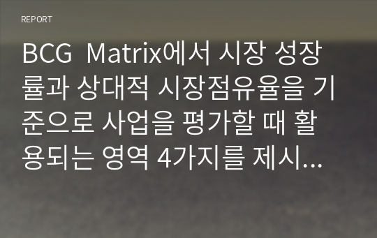 BCG  Matrix에서 시장 성장률과 상대적 시장점유율을 기준으로 사업을 평가할 때 활용되는 영역 4가지를 제시하고 각 영역에서 해당되는 사업군의 시장성장률과 상대적 시장점유율은 어떠한지 서술하시오.