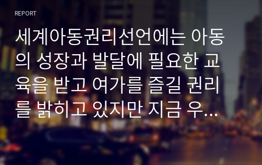 세계아동권리선언에는 아동의 성장과 발달에 필요한 교육을 받고 여가를 즐길 권리를 밝히고 있지만 지금 우리나라 현 상황에서는 아동들의 놀 권리 보장에 대한 우려의 목소리가 높습니다