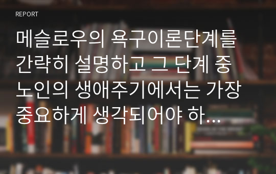 메슬로우의 욕구이론단계를 간략히 설명하고 그 단계 중 노인의 생애주기에서는 가장 중요하게 생각되어야 하는 단계는 무엇이며 왜 그렇게 생각하는지에 대해 서술하세요