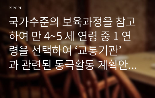 국가수준의 보육과정을 참고하여 만 4~5 세 연령 중 1 연령을 선택하여 ‘교통기관’과 관련된 동극활동 계획안을 작성하시오.