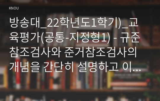 방송대_22학년도1학기)_교육평가(공통-지정형1) - 규준참조검사와 준거참조검사의 개념을 간단히 설명하고 이 각각의 검사를 유아교육에 어떻게 반영되어야 하는지에 대해 간단히 설명하시오