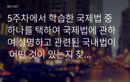 5주차에서 학습한 국제법 중 하나를 택하여 국제법에 관하여 설명하고 관련된 국내법이 어떤 것이 있는지 찾아보고