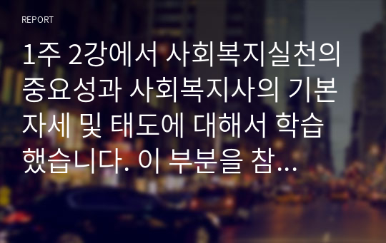 1주 2강에서 사회복지실천의 중요성과 사회복지사의 기본자세 및 태도에 대해서 학습했습니다. 이 부분을 참고하여 사회복지실천의 중요성과 사회복지사의 기본자세 및 태도에 대해서 본인의 사례를 들어서 설명하고, 본인이 사회복지실천에 있어서 어떠한 장/단점을 가지고 있는지 사례를 들어 제시하시오.