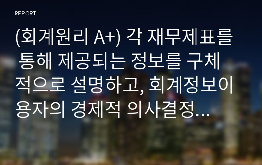 (회계원리 A+) 각 재무제표를 통해 제공되는 정보를 구체적으로 설명하고, 회계정보이용자의 경제적 의사결정을 위해 이들 재무제표에 추가적으로 포함되어 공시되면 도움이 될 만한 정보는 어떠한 것들이 있을지를 투자자와 채권자의 입장에서 각각 고려하여 제시하시기 바랍니다.