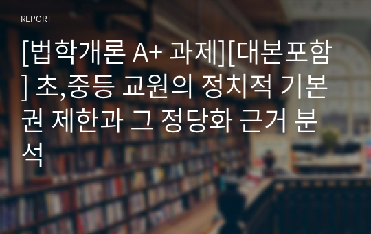 [법학개론 A+ 과제][대본포함] 초,중등 교원의 정치적 기본권 제한과 그 정당화 근거 분석