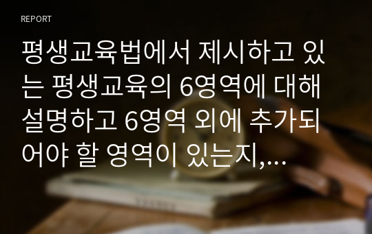 평생교육법에서 제시하고 있는 평생교육의 6영역에 대해 설명하고 6영역 외에 추가되어야 할 영역이 있는지, 있다면 무엇인지, 왜 그렇게 생각하는지에 대하여 논하시오.