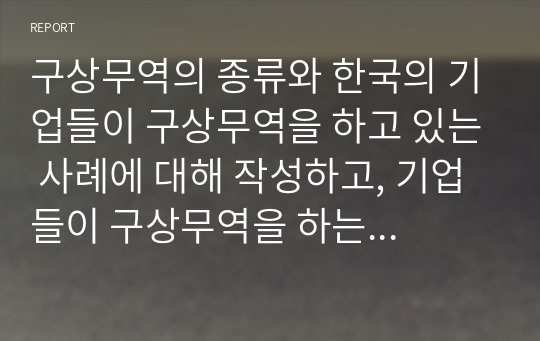 구상무역의 종류와 한국의 기업들이 구상무역을 하고 있는 사례에 대해 작성하고, 기업들이 구상무역을 하는 이유에 대해서 자신의 의견을 작성하세요.