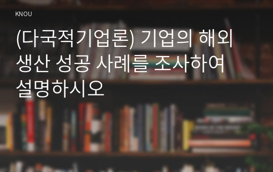 (다국적기업론) 기업의 해외생산 성공 사례를 조사하여 설명하시오