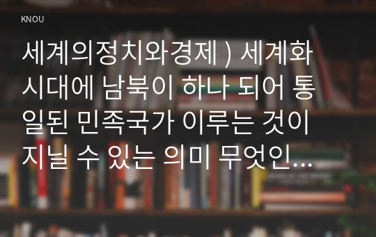 세계의정치와경제 ) 세계화 시대에 남북이 하나 되어 통일된 민족국가 이루는 것이 지닐 수 있는 의미 무엇인가 남북통일의 필요성 또는 불필요성