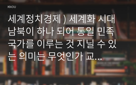 세계정치경제 ) 세계화 시대 남북이 하나 되어 통일 민족국가를 이루는 것 지닐 수 있는 의미는 무엇인가 교재 3장에 서술 세계화 국민국가 운명 관한 다양한 논의 참조하면서 남북통일 필요성,  불필요성에 대해 논