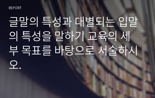 글말의 특성과 대별되는 입말의 특성을 말하기 교육의 세부 목표를 바탕으로 서술하시오.