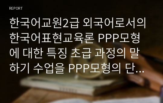 한국어교원2급 외국어로서의한국어표현교육론 PPP모형에 대한 특징 초급 과정의 말하기 수업을 PPP모형의 단계에 맞게 설계