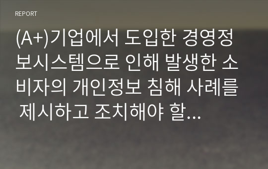 (A+)기업에서 도입한 경영정보시스템으로 인해 발생한 소비자의 개인정보 침해 사례를 제시하고 조치해야 할 사항이 무엇인지 리포트를 작성하시오