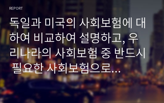 독일과 미국의 사회보험에 대하여 비교하여 설명하고, 우리나라의 사회보험 중 반드시 필요한 사회보험으로 여기는 사회보험이 있다면 그 이유는 무엇인지에 대해 논의해보고 자신의 생각을 기술하시오