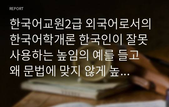 한국어교원2급 외국어로서의한국어학개론 한국인이 잘못 사용하는 높임의 예를 들고 왜 문법에 맞지 않게 높임을 많이 사용하는지에 대해서 토론하시오.