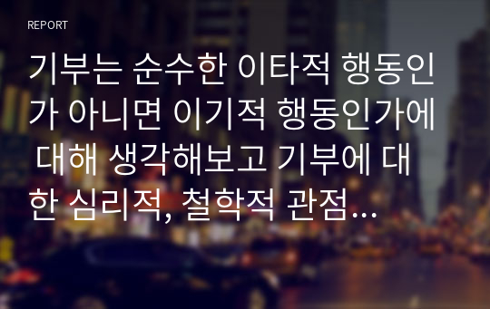 기부는 순수한 이타적 행동인가 아니면 이기적 행동인가에 대해 생각해보고 기부에 대한 심리적, 철학적 관점을 대입하여 기술하시오