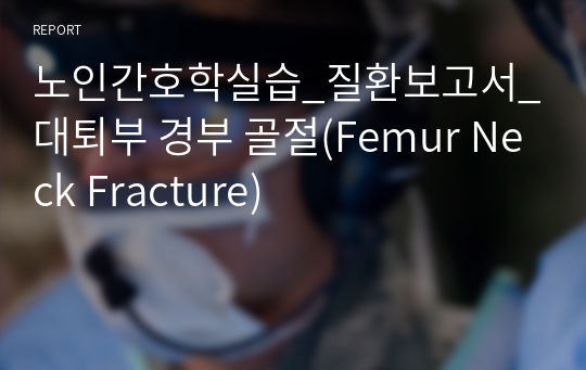 노인간호학실습_질환보고서_대퇴부 경부 골절(Femur Neck Fracture)