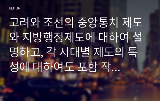 고려와 조선의 중앙통치 제도와 지방행정제도에 대하여 설명하고, 각 시대별 제도의 특성에 대하여도 포함 작성하시오