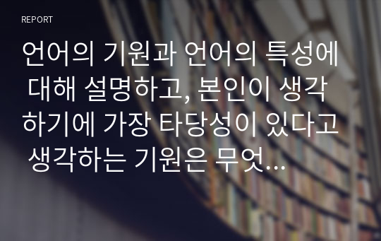 언어의 기원과 언어의 특성에 대해 설명하고, 본인이 생각하기에 가장 타당성이 있다고 생각하는 기원은 무엇인지 그이유와 함께 서술하시오