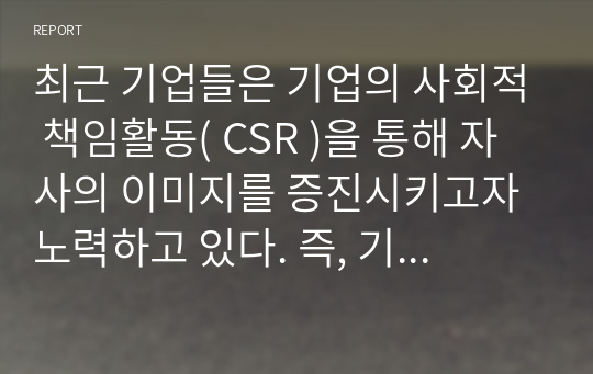 최근 기업들은 기업의 사회적 책임활동( CSR )을 통해 자사의 이미지를 증진시키고자 노력하고 있다. 즉, 기업의 CSR활동이 기업에게 있어 중요한 마케팅 전략인 것이다. 따라서 학습자는 특정 한 기업의 CSR활동 성공사례를 제시하고, 그들이 실행한 CSR활동의 구체적인 방법을 분석하여, 향후 기업들에게 제시할 수 있는 시사점에는 무엇이 있는지 설명해 보길