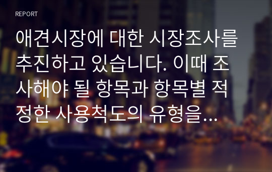 애견시장에 대한 시장조사를 추진하고 있습니다. 이때 조사해야 될 항목과 항목별 적정한 사용척도의 유형을 각각 제시