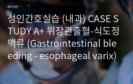성인간호실습 (내과) CASE STUDY A+ 위장관출혈-식도정맥류 (Gastrointestinal bleeding - esophageal varix)