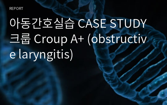 아동간호실습 CASE STUDY 크룹 Croup A+ (obstructive laryngitis)