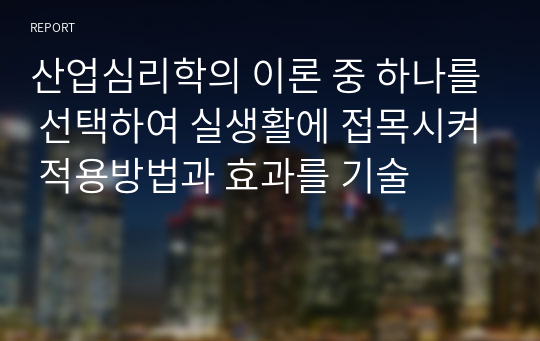 산업심리학의 이론 중 하나를 선택하여 실생활에 접목시켜 적용방법과 효과를 기술