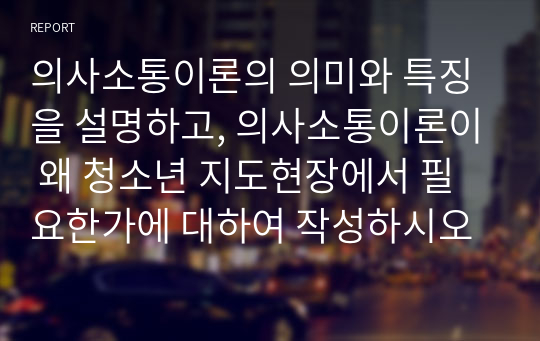 의사소통이론의 의미와 특징을 설명하고, 의사소통이론이 왜 청소년 지도현장에서 필요한가에 대하여 작성하시오