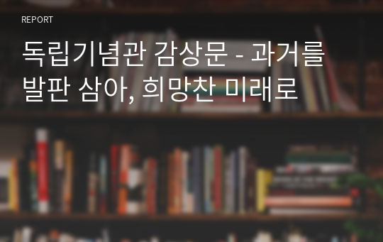 독립기념관 감상문 - 과거를 발판 삼아, 희망찬 미래로