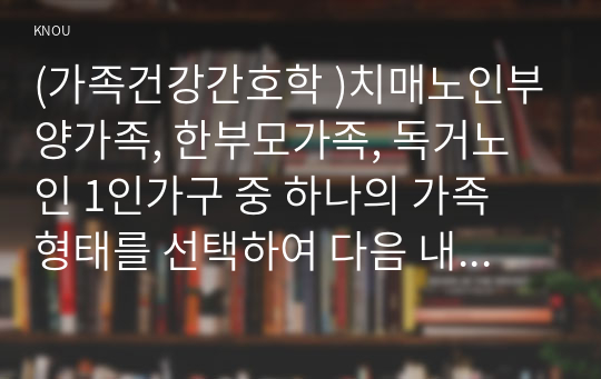 (가족건강간호학 )치매노인부양가족, 한부모가족, 독거노인 1인가구 중 하나의 가족 형태를 선택하여 다음 내용을