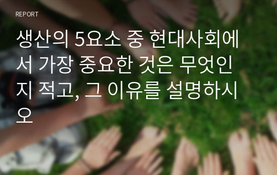 생산의 5요소 중 현대사회에서 가장 중요한 것은 무엇인지 적고, 그 이유를 설명하시오