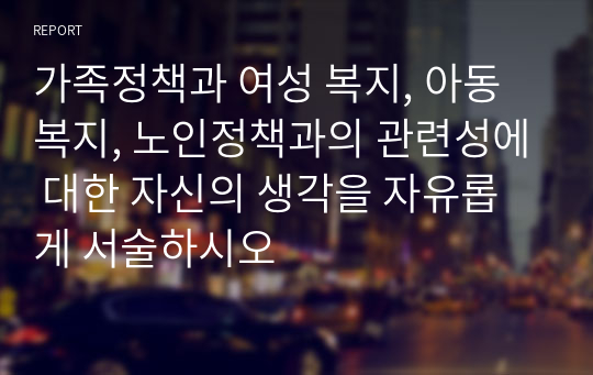 가족정책과 여성 복지, 아동복지, 노인정책과의 관련성에 대한 자신의 생각을 자유롭게 서술하시오