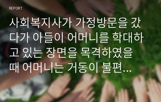 사회복지사가 가정방문을 갔다가 아들이 어머니를 학대하고 있는 장면을 목격하였을 때 어머니는 거동이 불편한 만큼 학대로 인한 상처가 심했지만 아들의 처벌을 원하지 않고 있는 경우 사회복지 윤리와 가치를 고려하여 어떻게 해결하는 것이 좋을지 기술하시오