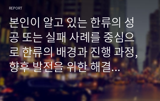 본인이 알고 있는 한류의 성공 또는 실패 사례를 중심으로 한류의 배경과 진행 과정, 향후 발전을 위한 해결 과제에 대해