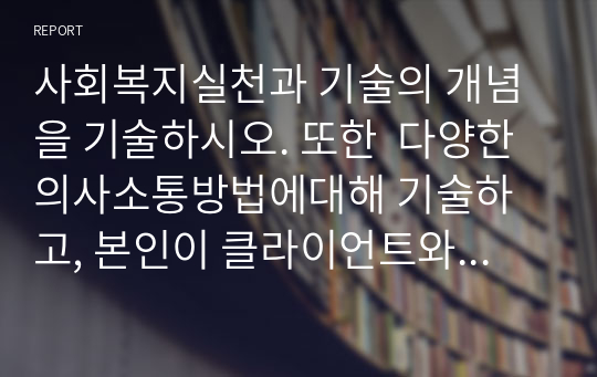 사회복지실천과 기술의 개념을 기술하시오. 또한  다양한 의사소통방법에대해 기술하고, 본인이 클라이언트와 의사소통을 할 때 적용할 수 있는 방법을 설명하시오