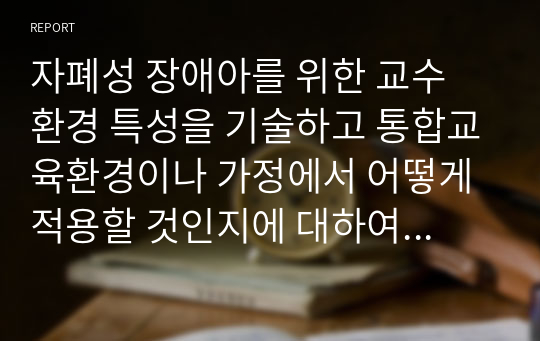 자폐성 장애아를 위한 교수 환경 특성을 기술하고 통합교육환경이나 가정에서 어떻게 적용할 것인지에 대하여 기술해보세요