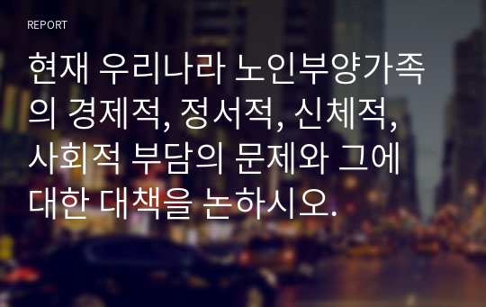 현재 우리나라 노인부양가족의 경제적, 정서적, 신체적, 사회적 부담의 문제와 그에 대한 대책을 논하시오.