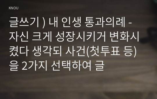 글쓰기 ) 내 인생 통과의례 - 자신 크게 성장시키거 변화시켰다 생각되 사건(첫투표 등)을 2가지 선택하여 글