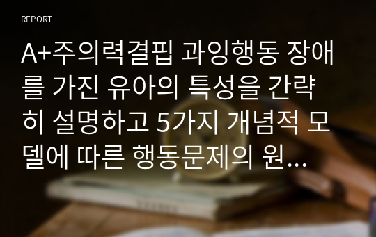 A+주의력결핍 과잉행동 장애를 가진 유아의 특성을 간략히 설명하고 5가지 개념적 모델에 따른 행동문제의 원인과 중재방법을 논하세요