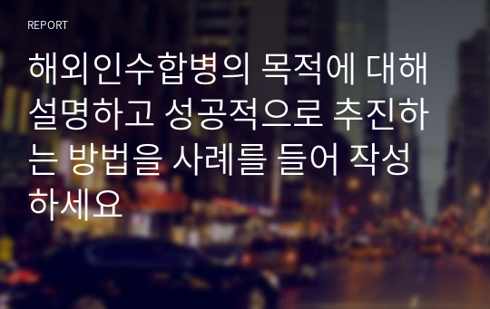 해외인수합병의 목적에 대해 설명하고 성공적으로 추진하는 방법을 사례를 들어 작성하세요