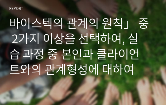 바이스텍의 관계의 원칙」 중 2가지 이상을 선택하여, 실습 과정 중 본인과 클라이언트와의 관계형성에 대하여